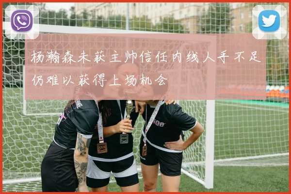 杨瀚森未获主帅信任内线人手不足仍难以获得上场机会