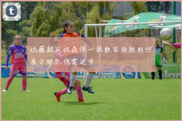 远藤航庆祝森保一执教百场胜利但表示球队仍需进步
