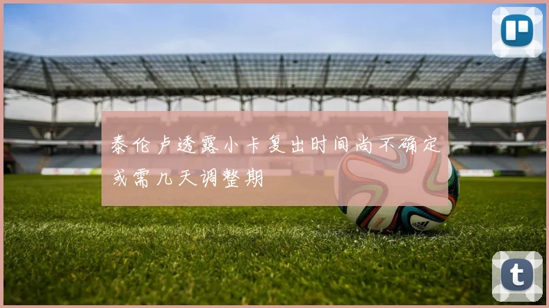 泰伦卢透露小卡复出时间尚不确定或需几天调整期