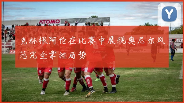 克林根阿伦在比赛中展现奥尼尔风范完全掌控局势