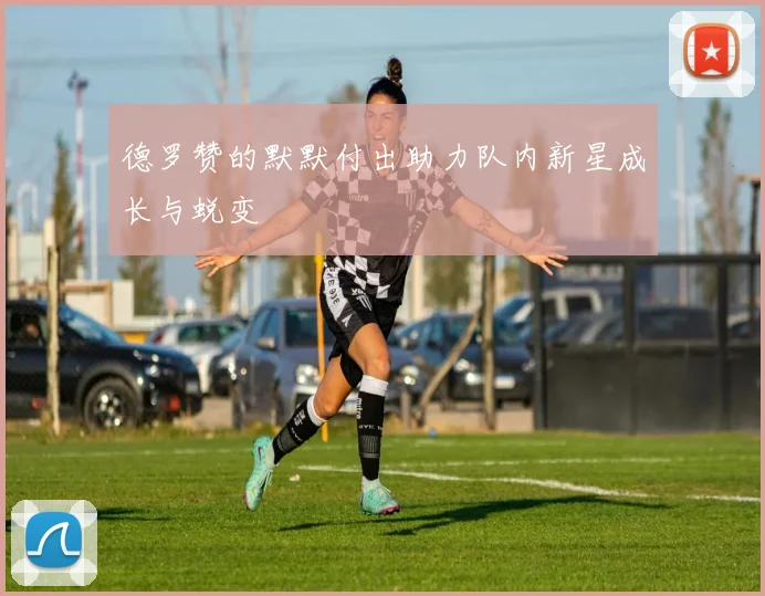德罗赞的默默付出助力队内新星成长与蜕变
