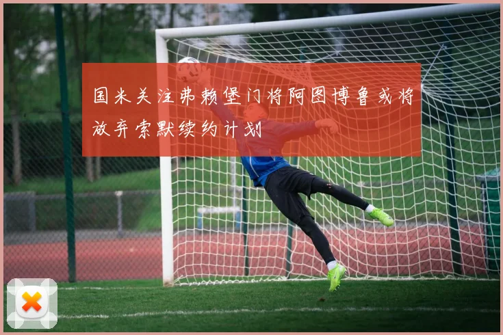 国米关注弗赖堡门将阿图博鲁或将放弃索默续约计划