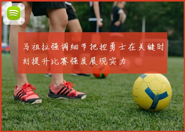 马祖拉强调细节把控勇士在关键时刻提升比赛强度展现实力