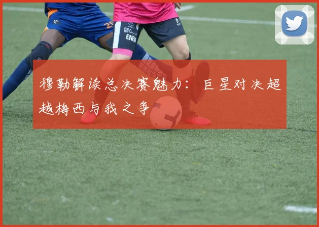 穆勒解读总决赛魅力：巨星对决超越梅西与我之争