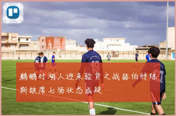 鹈鹕对湖人迎来验货之战赫伯特琼斯缺席七场状态成疑
