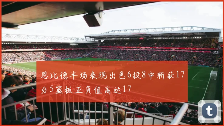 恩比德半场表现出色6投8中斩获17分5篮板正负值高达17
