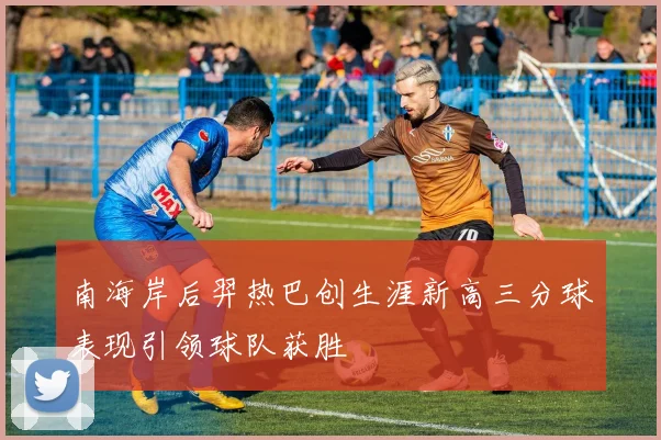 南海岸后羿热巴创生涯新高三分球表现引领球队获胜