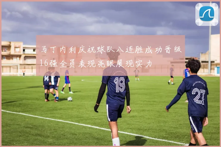马丁内利庆祝球队八连胜成功晋级16强全员表现亮眼展现实力