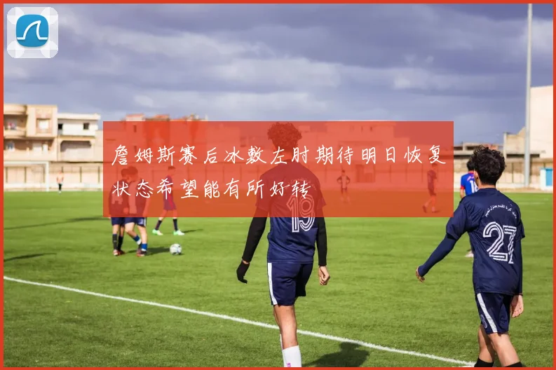詹姆斯赛后冰敷左肘期待明日恢复状态希望能有所好转