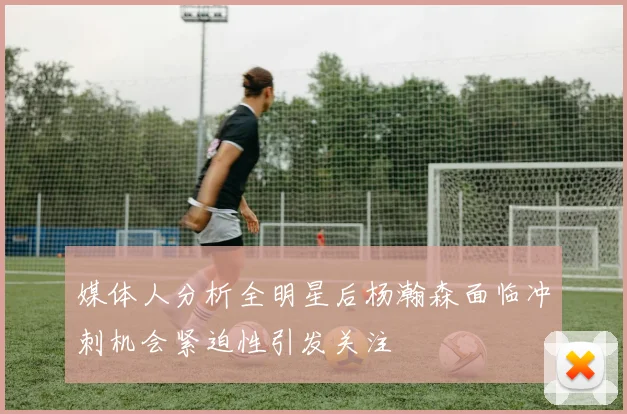 媒体人分析全明星后杨瀚森面临冲刺机会紧迫性引发关注