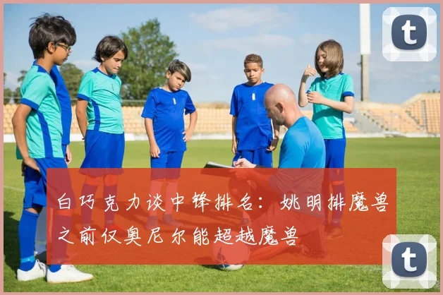 白巧克力谈中锋排名：姚明排魔兽之前仅奥尼尔能超越魔兽