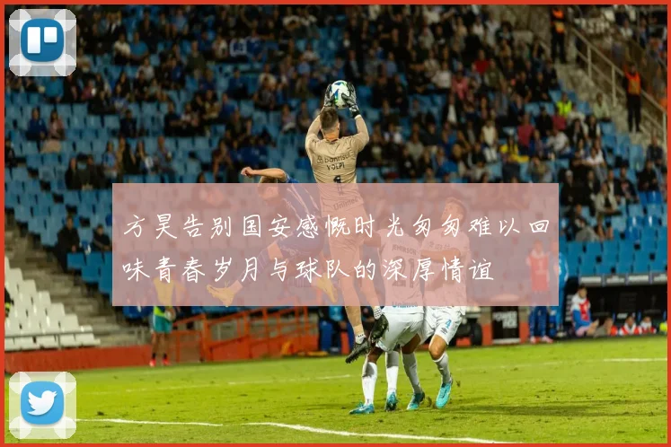 方昊告别国安感慨时光匆匆难以回味青春岁月与球队的深厚情谊