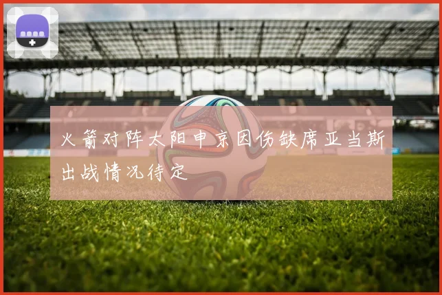 火箭对阵太阳申京因伤缺席亚当斯出战情况待定
