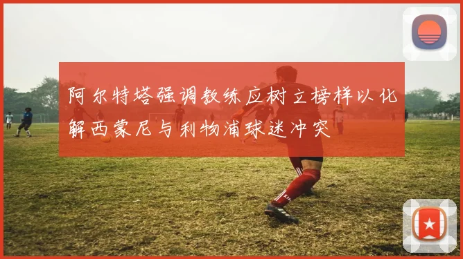 阿尔特塔强调教练应树立榜样以化解西蒙尼与利物浦球迷冲突