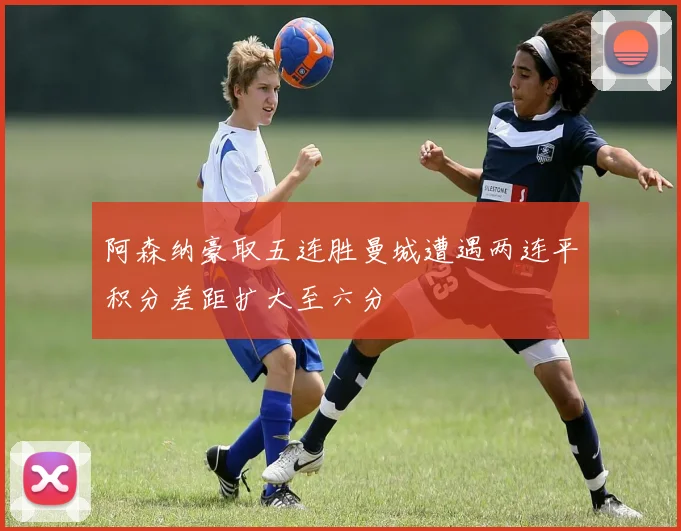 阿森纳豪取五连胜曼城遭遇两连平积分差距扩大至六分