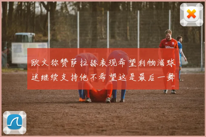 欧文称赞萨拉赫表现希望利物浦球迷继续支持他不希望这是最后一舞
