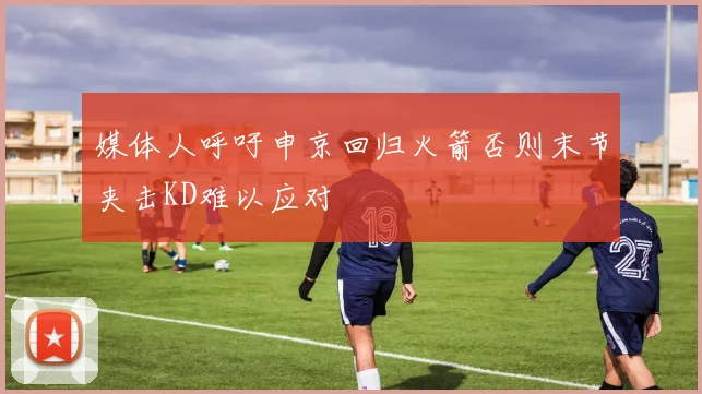 媒体人呼吁申京回归火箭否则末节夹击KD难以应对