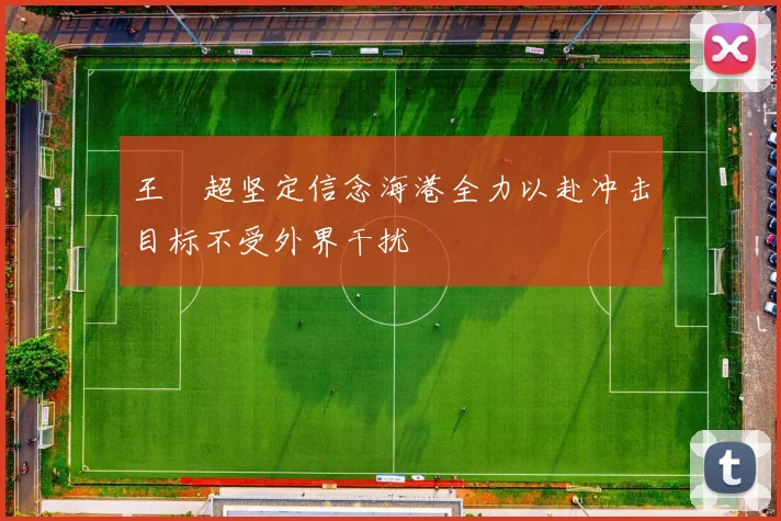 王燊超坚定信念海港全力以赴冲击目标不受外界干扰