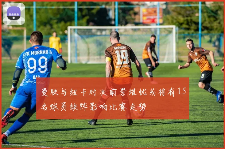 曼联与纽卡对决前景堪忧或将有15名球员缺阵影响比赛走势