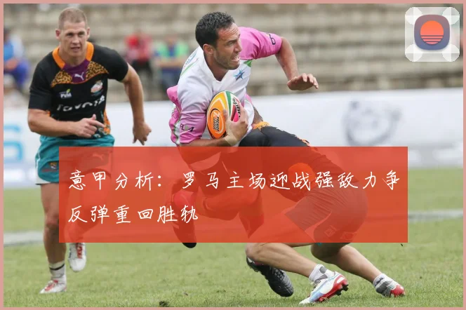 意甲分析：罗马主场迎战强敌力争反弹重回胜轨