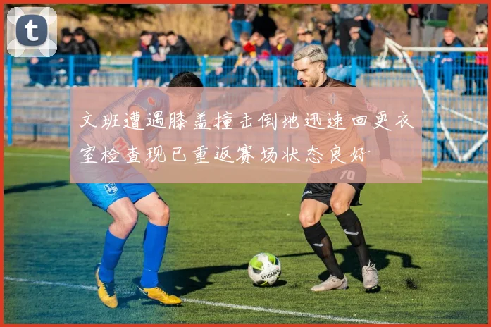文班遭遇膝盖撞击倒地迅速回更衣室检查现已重返赛场状态良好