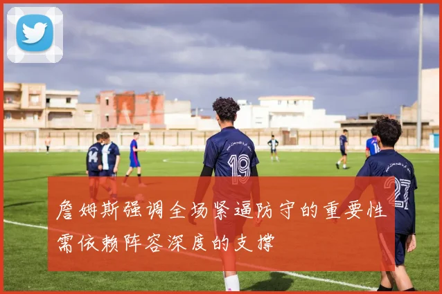 詹姆斯强调全场紧逼防守的重要性需依赖阵容深度的支撑
